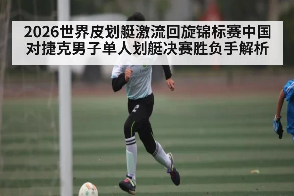 2026世界皮划艇激流回旋锦标赛中国对捷克男子单人划艇决赛胜负手解析