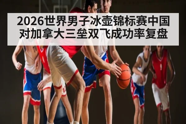2026世界男子冰壶锦标赛中国对加拿大三垒双飞成功率复盘