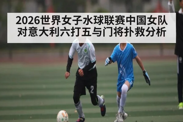 2026世界女子水球联赛中国女队对意大利六打五与门将扑救分析